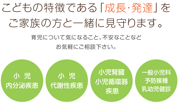 こどもの特徴である「成長・発達」をご家族の方と一緒に見守ります。育児について気になること、不安なことなどお気軽にご相談下さい。小児内分泌疾患 小児代謝性疾患 小児腎臓・小児循環器疾患 一般小児科 予防接種 乳幼児健診