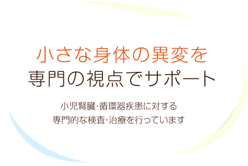 小さな身体の異変を専門の視点でサポート 小児腎臓・循環器疾患に対する専門的な検査・治療を行っています
